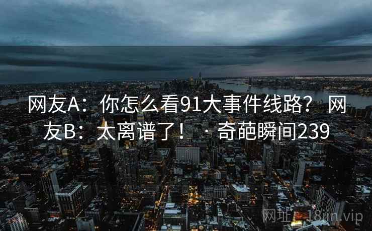 网友A：你怎么看91大事件线路？ 网友B：太离谱了！ · 奇葩瞬间239