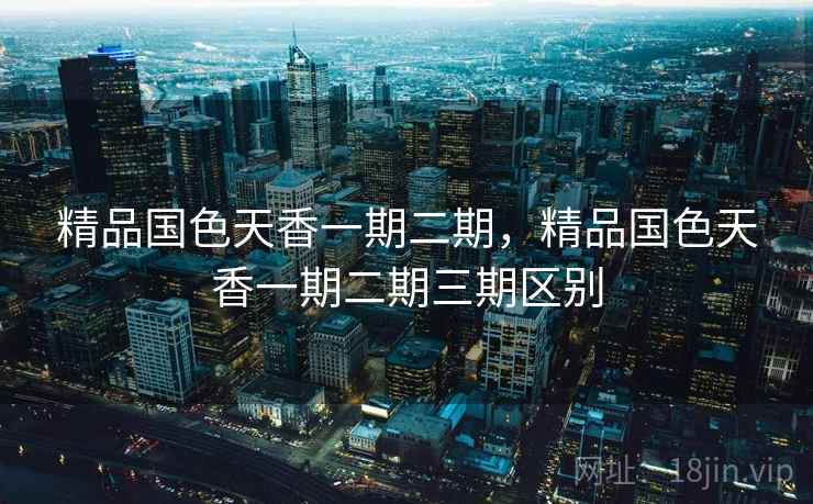 精品国色天香一期二期，精品国色天香一期二期三期区别