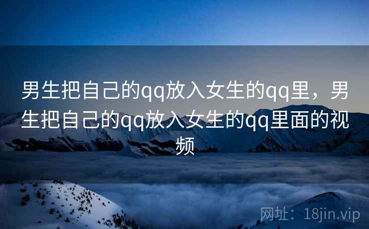 男生把自己的qq放入女生的qq里，男生把自己的qq放入女生的qq里面的视频