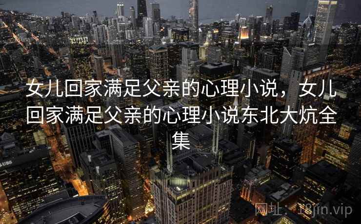 女儿回家满足父亲的心理小说，女儿回家满足父亲的心理小说东北大炕全集