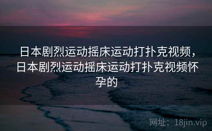 日本剧烈运动摇床运动打扑克视频，日本剧烈运动摇床运动打扑克视频怀孕的