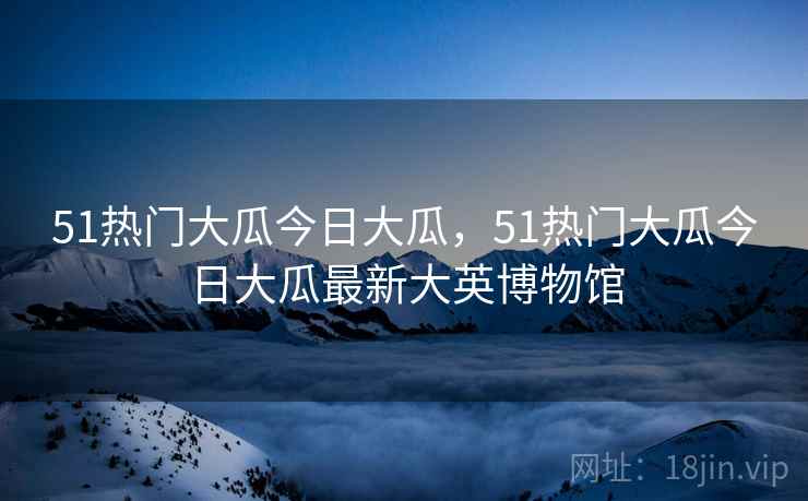 51热门大瓜今日大瓜，51热门大瓜今日大瓜最新大英博物馆