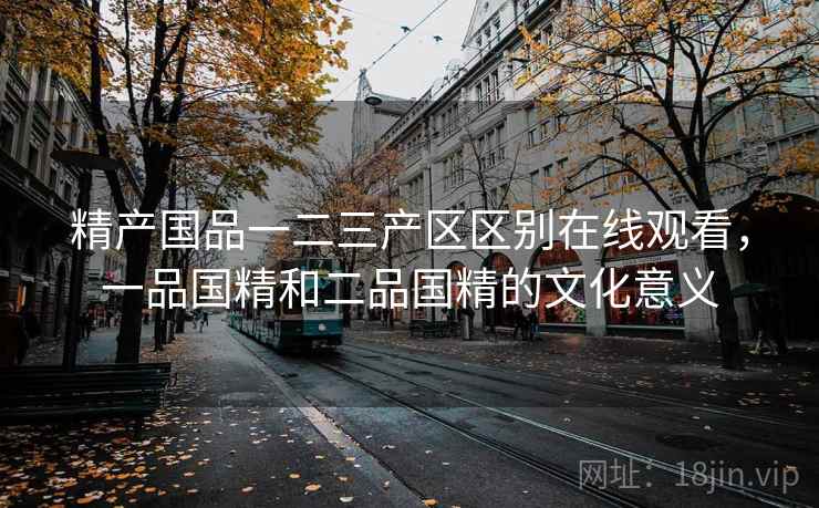 精产国品一二三产区区别在线观看，一品国精和二品国精的文化意义
