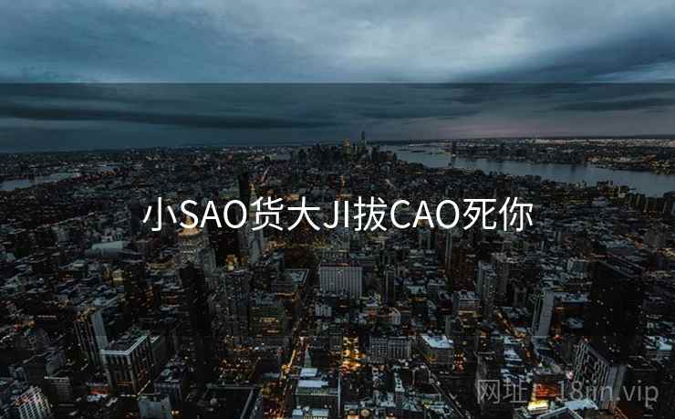 小SAO货大JI拔CAO死你 小SAO货大JI拔CAO死你