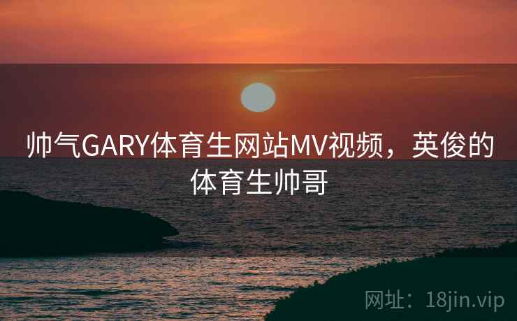 帅气GARY体育生网站MV视频，英俊的体育生帅哥