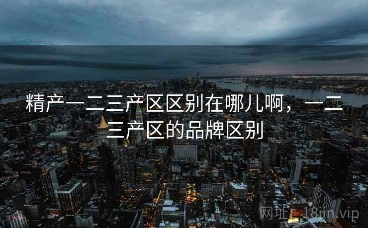 精产一二三产区区别在哪儿啊，一二三产区的品牌区别