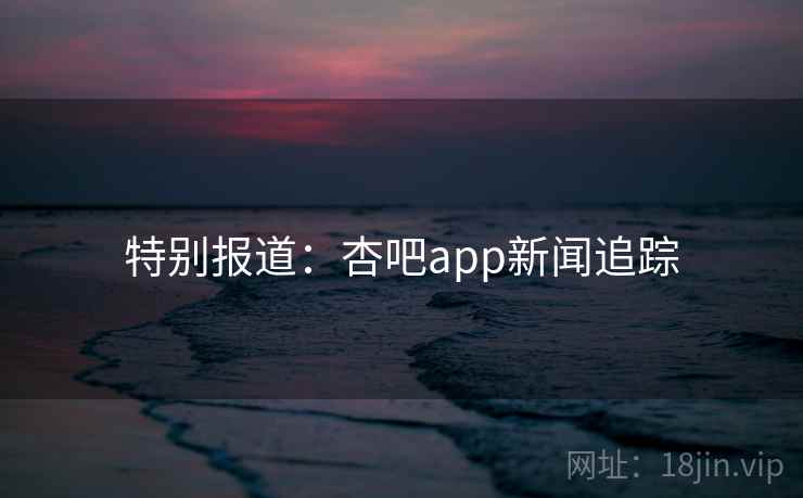 特别报道：杏吧app新闻追踪