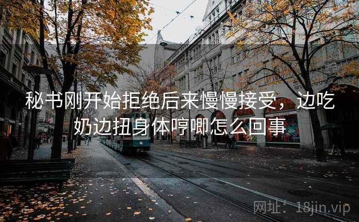 秘书刚开始拒绝后来慢慢接受，边吃奶边扭身体哼唧怎么回事