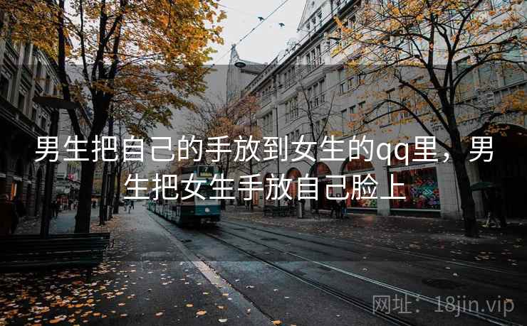 男生把自己的手放到女生的qq里，男生把女生手放自己脸上