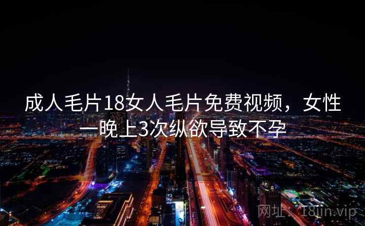 成人毛片18女人毛片免费视频，女性一晚上3次纵欲导致不孕