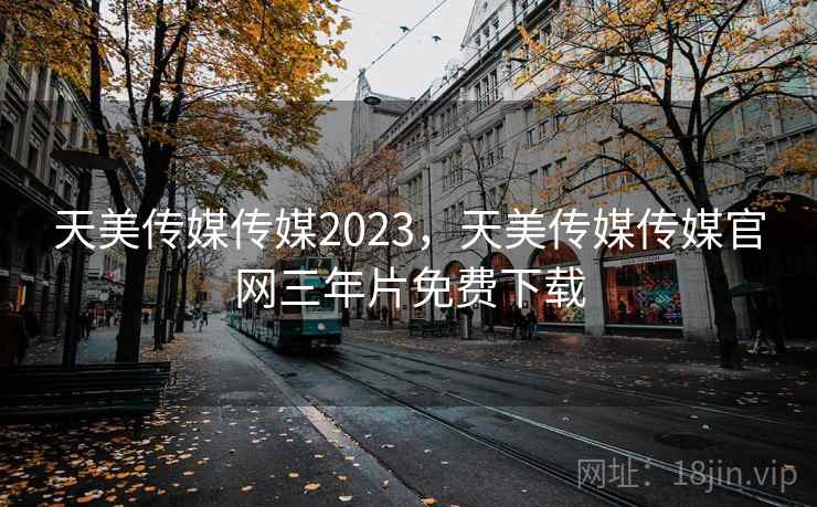 天美传媒传媒2023，天美传媒传媒官网三年片免费下载